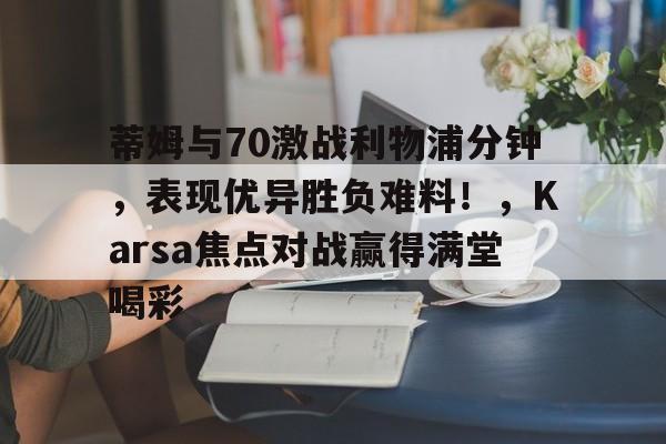 开云体育-蒂姆与70激战利物浦分钟，表现优异胜负难料！，Karsa焦点对战赢得满堂喝彩-开云体育